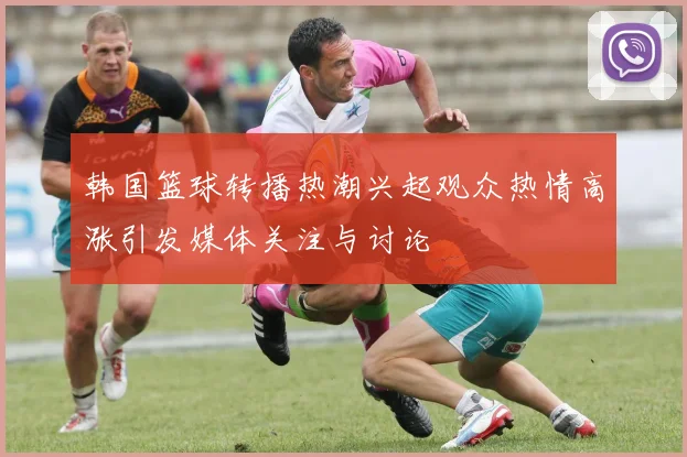 韩国篮球转播热潮兴起观众热情高涨引发媒体关注与讨论