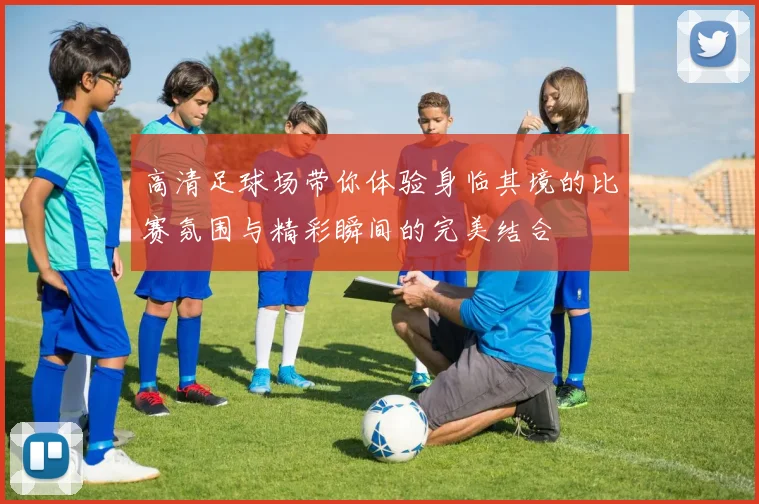 高清足球场带你体验身临其境的比赛氛围与精彩瞬间的完美结合