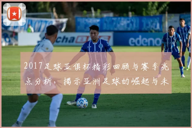 2017足球亚俱杯精彩回顾与赛季亮点分析，揭示亚洲足球的崛起与未来发展方向