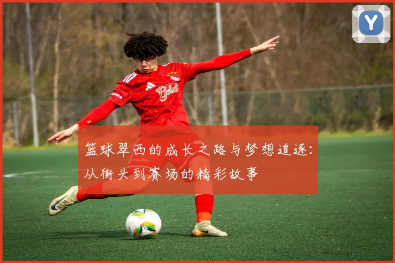 篮球翠西的成长之路与梦想追逐：从街头到赛场的精彩故事