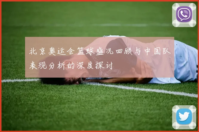 北京奥运会篮球盛况回顾与中国队表现分析的深度探讨