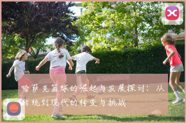 哈萨克篮球的崛起与发展探讨：从传统到现代的转变与挑战