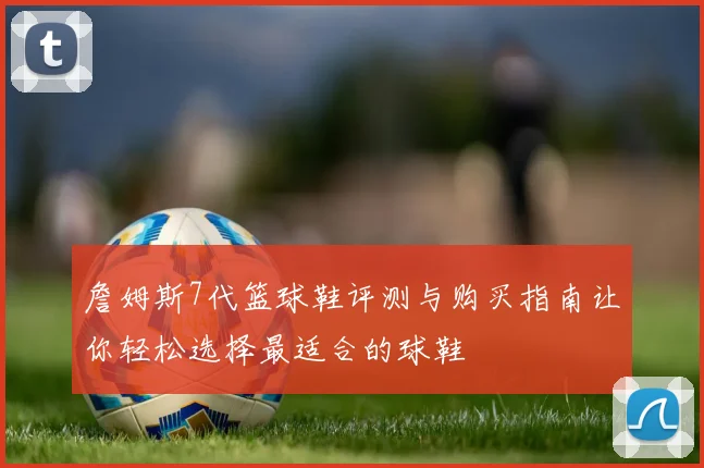 詹姆斯7代篮球鞋评测与购买指南让你轻松选择最适合的球鞋